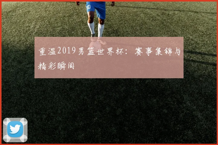 重温2019男篮世界杯:赛事集锦与精彩瞬间