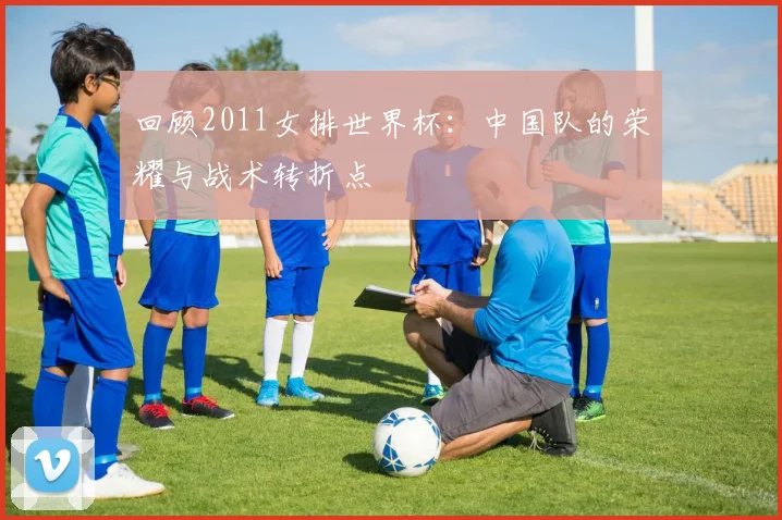 回顾2011女排世界杯:中国队的荣耀与战术转折点
