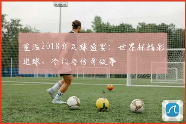 重温2018年足球盛宴:世界杯精彩进球、冷门与传奇故事