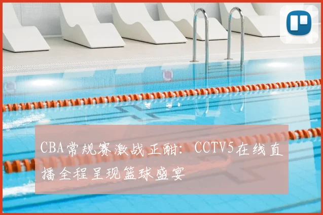 CBA常规赛激战正酣：CCTV5在线直播全程呈现篮球盛宴