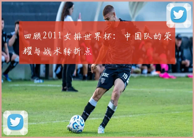 回顾2011女排世界杯：中国队的荣耀与战术转折点