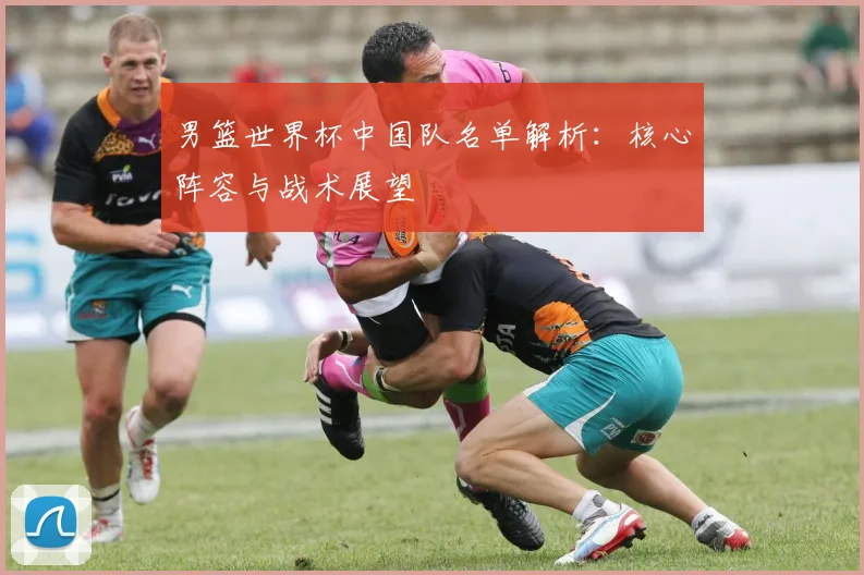 男篮世界杯中国队名单解析：核心阵容与战术展望