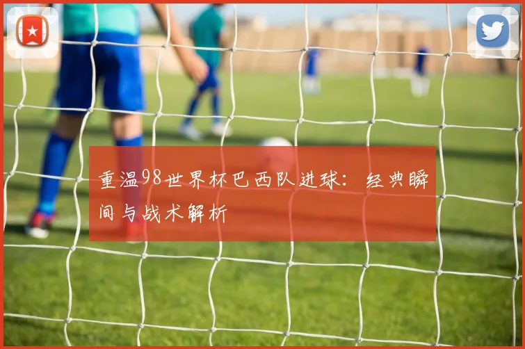 重温98世界杯巴西队进球:经典瞬间与战术解析