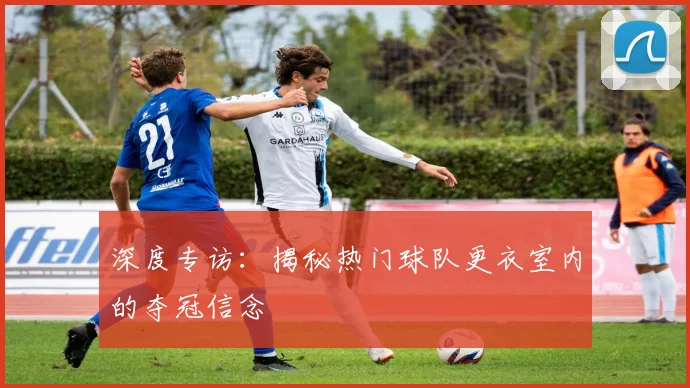 深度专访：揭秘热门球队更衣室内的夺冠信念