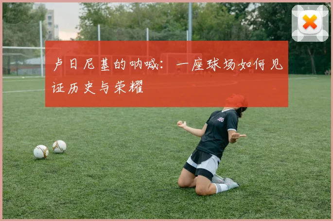 卢日尼基的呐喊：一座球场如何见证历史与荣耀
