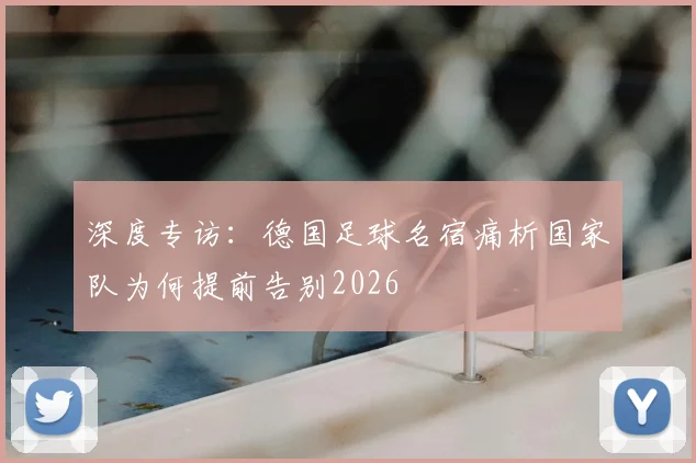 深度专访：德国足球名宿痛析国家队为何提前告别2026