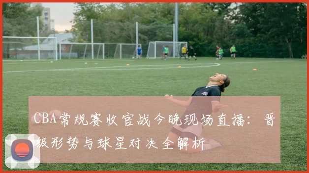 CBA常规赛收官战今晚现场直播：晋级形势与球星对决全解析