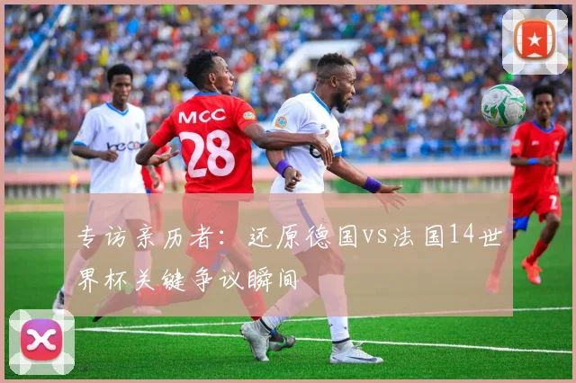 专访亲历者:还原德国vs法国14世界杯关键争议瞬间