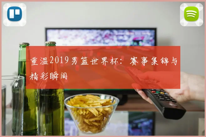 重温2019男篮世界杯:赛事集锦与精彩瞬间