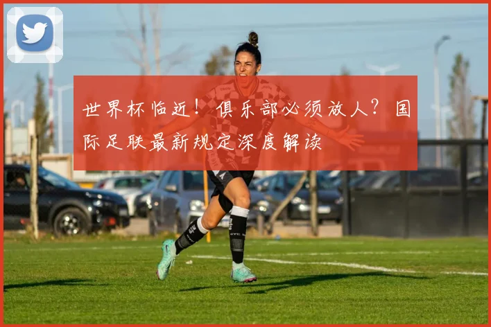 世界杯临近！俱乐部必须放人？国际足联最新规定深度解读