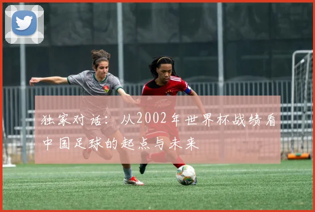 独家对话：从2002年世界杯战绩看中国足球的起点与未来
