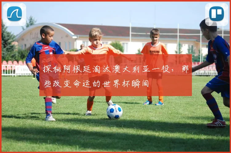 探秘阿根廷淘汰澳大利亚一役，那些改变命运的世界杯瞬间