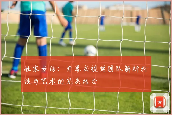 独家专访：开幕式视觉团队解析科技与艺术的完美结合