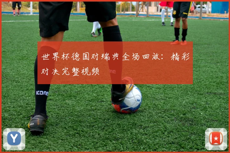 世界杯德国对瑞典全场回放：精彩对决完整视频