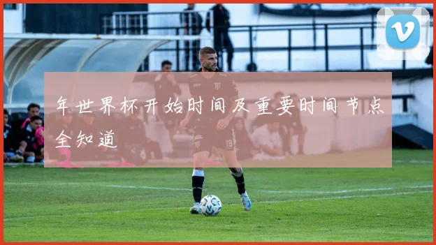 年世界杯开始时间及重要时间节点全知道