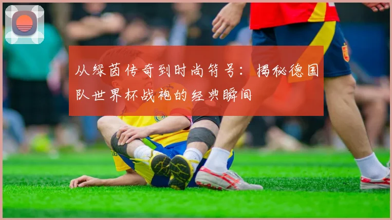 从绿茵传奇到时尚符号：揭秘德国队世界杯战袍的经典瞬间