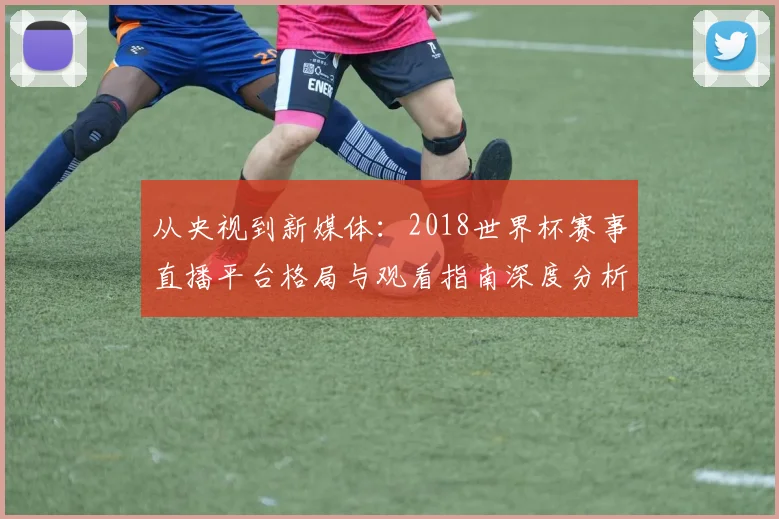 从央视到新媒体：2018世界杯赛事直播平台格局与观看指南深度分析