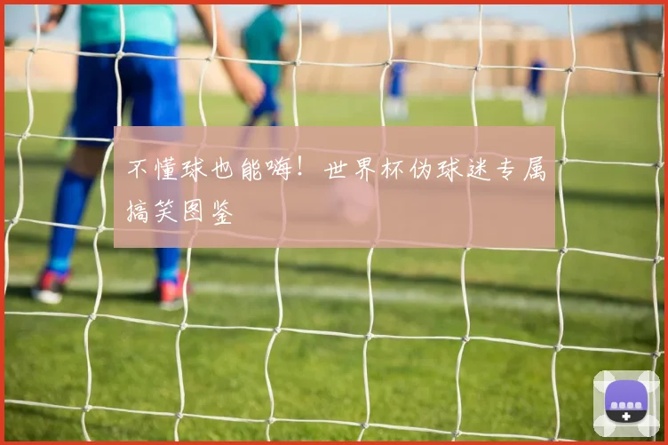 不懂球也能嗨！世界杯伪球迷专属搞笑图鉴