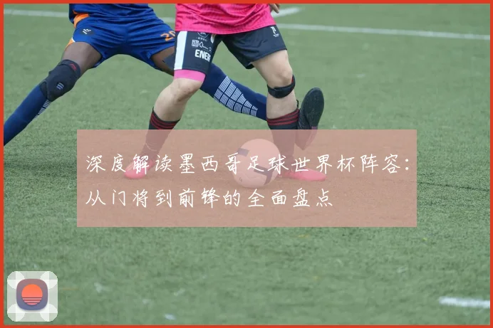 深度解读墨西哥足球世界杯阵容：从门将到前锋的全面盘点